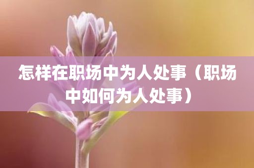 怎样在职场中为人处事(职场中如何为人处事) 怎样在职场中为人处事(职场中如何为人处事)