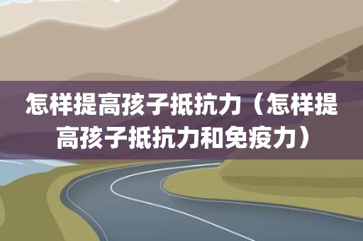 怎样提高孩子抵抗力（怎样提高孩子抵抗力和免疫力）