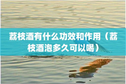 荔枝酒有什么功效和作用(荔枝酒泡多久可以喝)