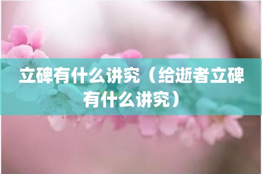 立碑有什么讲究（给逝者立碑有什么讲究）