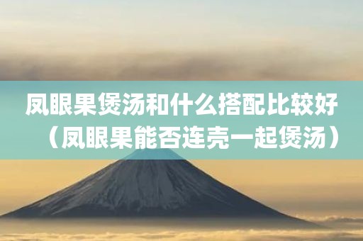 凤眼果煲汤和什么搭配比较好(凤眼果能否连壳一起煲汤) 凤眼果煲汤和什么搭配比较好(凤眼果能否连壳一起煲汤)