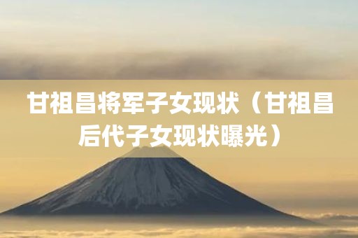 甘祖昌将军子女现状（甘祖昌后代子女现状曝光）