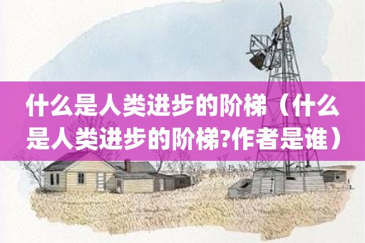 什么是人类进步的阶梯（什么是人类进步的阶梯?作者是谁）