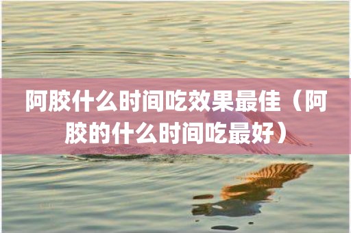 阿胶什么时间吃效果最佳（阿胶的什么时间吃最好）