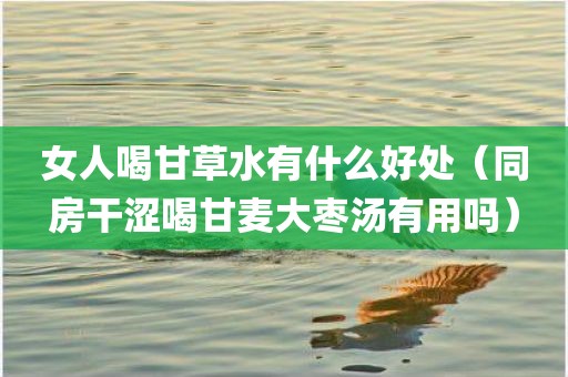 女人喝甘草水有什么好处（同房干涩喝甘麦大枣汤有用吗）