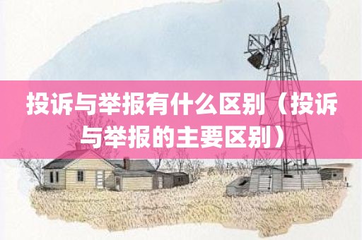 投诉与举报有什么区别（投诉与举报的主要区别）
