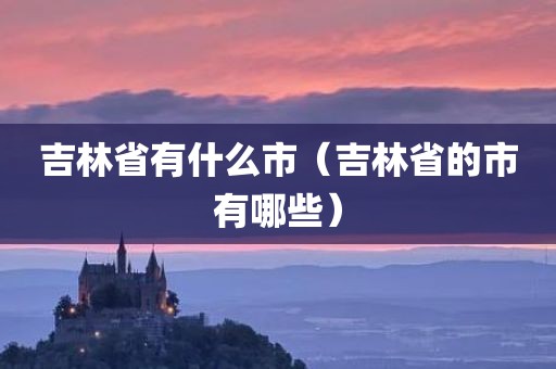 吉林省有什么市（吉林省的市有哪些）