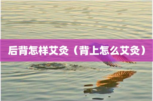 后背怎样艾灸（背上怎么艾灸）