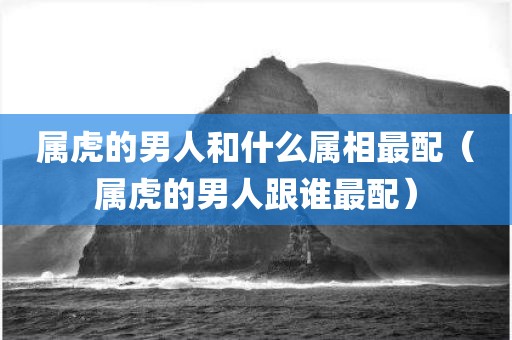 属虎的男人和什么属相最配（属虎的男人跟谁最配）