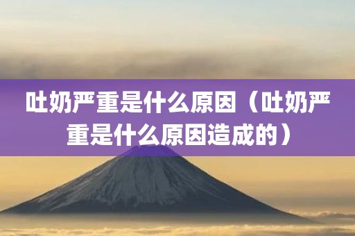 吐奶严重是什么原因（吐奶严重是什么原因造成的）
