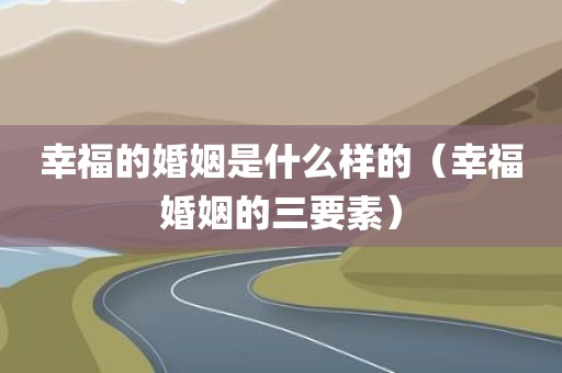 幸福的婚姻是什么样的（幸福婚姻的三要素）