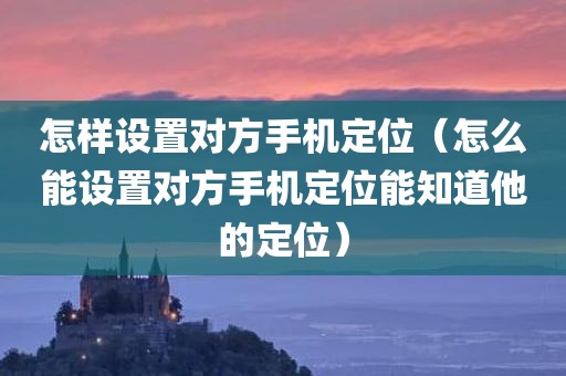 怎样设置对方手机定位（怎么能设置对方手机定位能知道他的定位）
