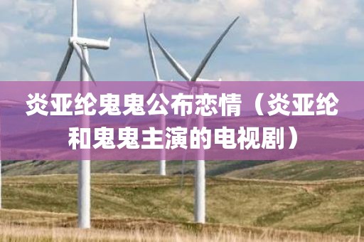 炎亚纶鬼鬼公布恋情（炎亚纶和鬼鬼主演的电视剧）