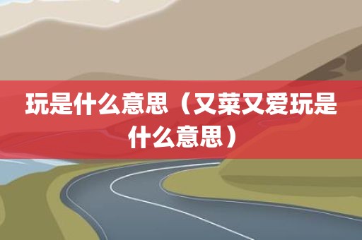 玩是什么意思(又菜又爱玩是什么意思)