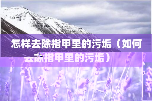 怎样去除指甲里的污垢（如何去除指甲里的污垢）