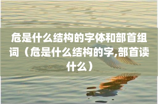 危是什么结构的字体和部首组词（危是什么结构的字,部首读什么）