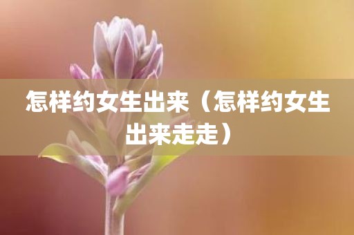 怎样约女生出来（怎样约女生出来走走）