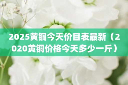 2025黄铜今天价目表最新（2020黄铜价格今天多少一斤）