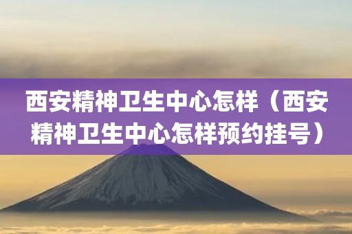 西安精神卫生中心怎样（西安精神卫生中心怎样预约挂号）