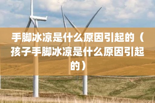 手脚冰凉是什么原因引起的（孩子手脚冰凉是什么原因引起的）