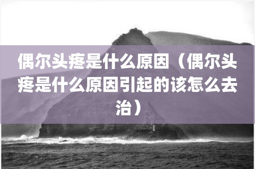 偶尔头疼是什么原因（偶尔头疼是什么原因引起的该怎么去治）