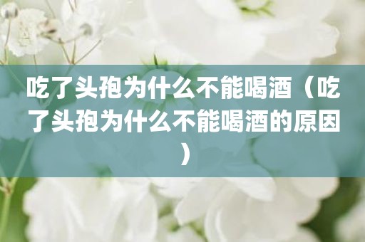 吃了头孢为什么不能喝酒（吃了头孢为什么不能喝酒的原因）