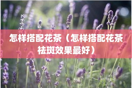 怎样搭配花茶（怎样搭配花茶祛斑效果最好）
