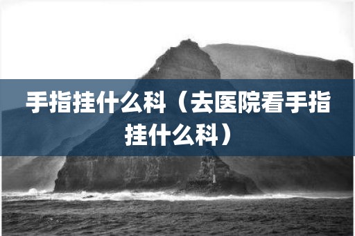手指挂什么科（去医院看手指挂什么科）