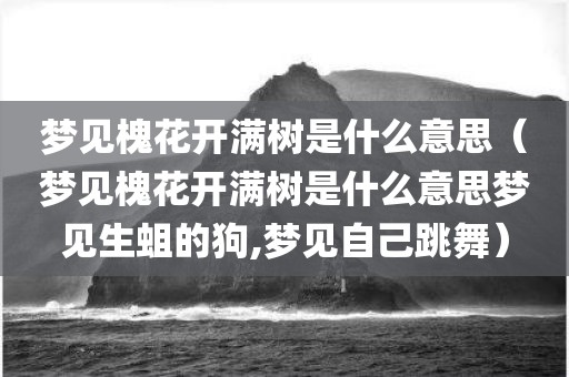 梦见槐花开满树是什么意思（梦见槐花开满树是什么意思梦见生蛆的狗,梦见自己跳舞）