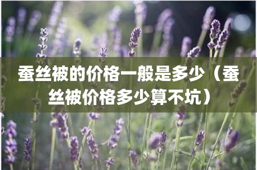 蚕丝被的价格一般是多少（蚕丝被价格多少算不坑）