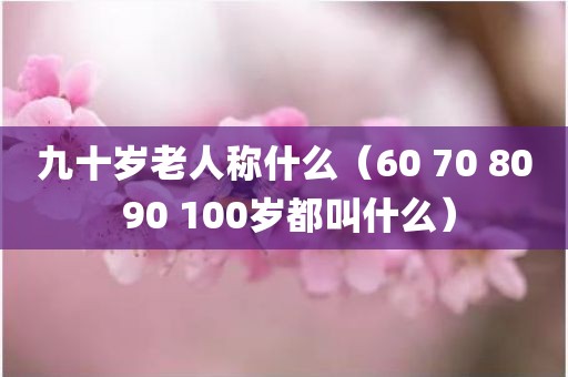 九十岁老人称什么（60 70 80 90 100岁都叫什么）