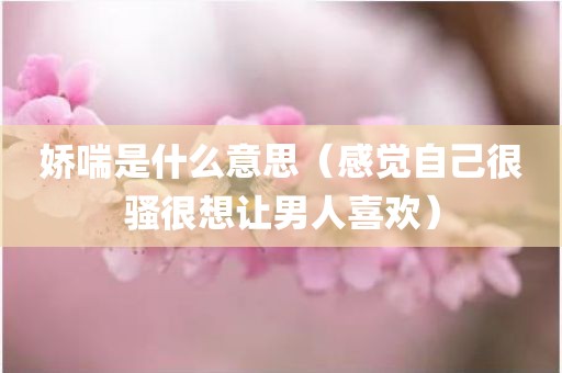 娇喘是什么意思（感觉自己很骚很想让男人喜欢）
