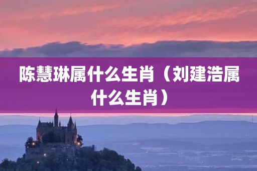 陈慧琳属什么生肖（刘建浩属什么生肖）