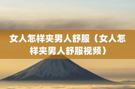 女人怎样夹男人舒服（女人怎样夹男人舒服视频）