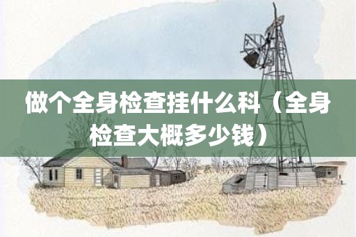 做个全身检查挂什么科（全身检查大概多少钱）