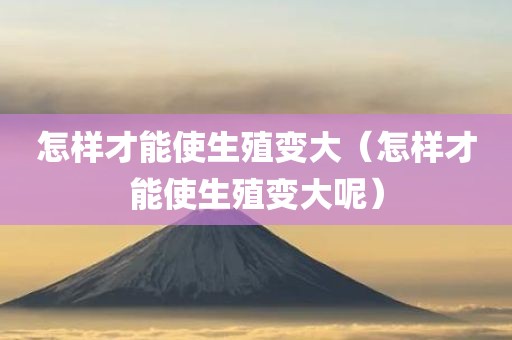 怎样才能使生殖变大(怎样才能使生殖变大呢) - 图小雯知识