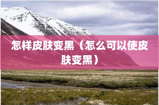 怎样皮肤变黑(怎么可以使皮肤变黑) 怎样皮肤变黑(怎么可以使皮肤变黑)
