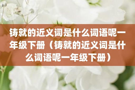铸就的近义词是什么词语呢一年级下册(铸就的近义词是什么词语呢一年级下册)