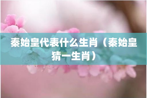 秦始皇代表什么生肖（秦始皇猜一生肖）