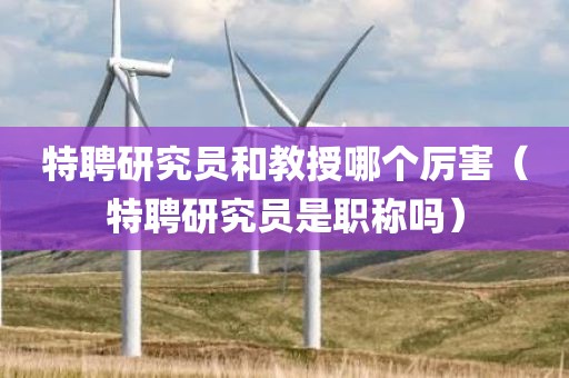 特聘研究员和教授哪个厉害（特聘研究员是职称吗）