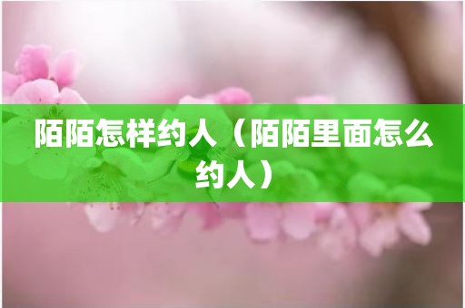 陌陌怎样约人（陌陌里面怎么约人）
