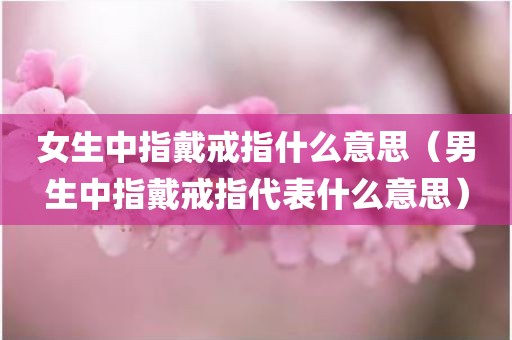 女生中指戴戒指什么意思（男生中指戴戒指代表什么意思）