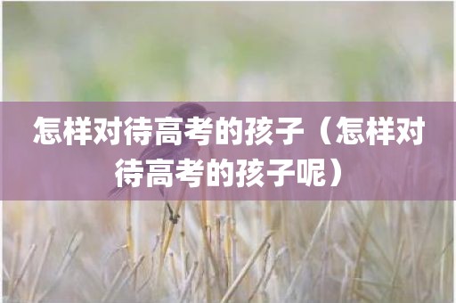 怎样对待高考的孩子（怎样对待高考的孩子呢）