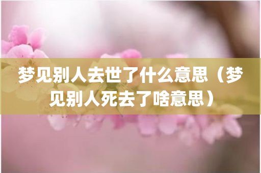 梦见别人去世了什么意思（梦见别人死去了啥意思）