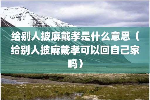 给别人披麻戴孝是什么意思(给别人披麻戴孝可以回自己家吗) 给别人披麻戴孝是什么意思(给别人披麻戴孝可以回自己家吗)