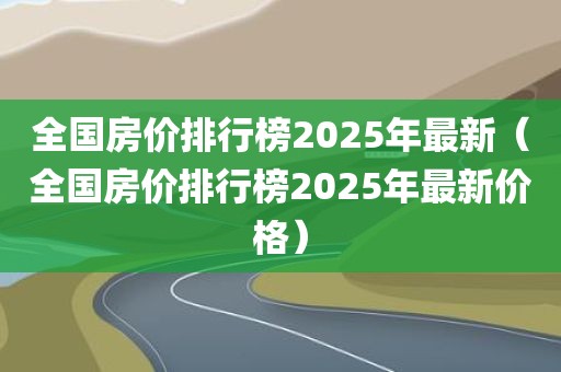 全国房价排行榜2025年最新(全国房价排行榜2025年最新价格)