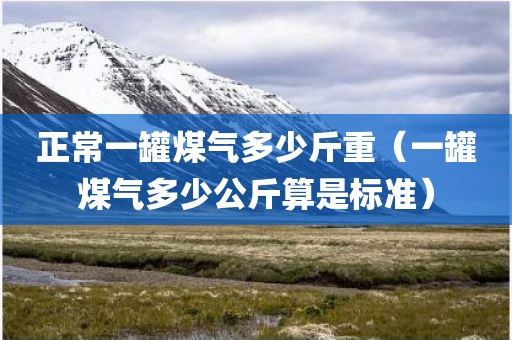 正常一罐煤气多少斤重(一罐煤气多少公斤算是标准)