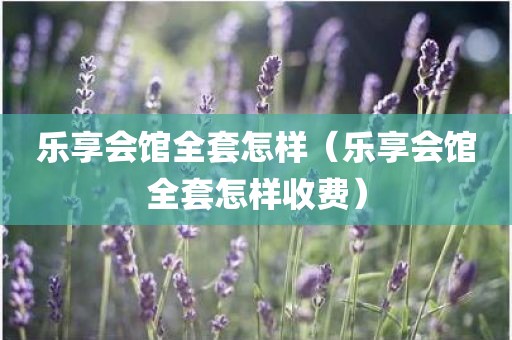 乐享会馆全套怎样（乐享会馆全套怎样收费）
