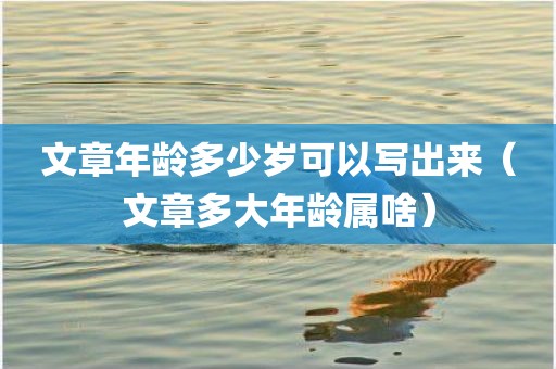 文章年龄多少岁可以写出来（文章多大年龄属啥）