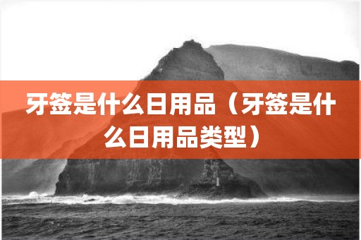 牙签是什么日用品（牙签是什么日用品类型）